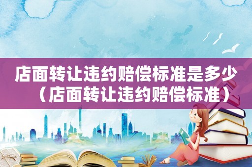 店面轉(zhuǎn)讓違約賠償標(biāo)準(zhǔn)是多少（店面轉(zhuǎn)讓違約賠償標(biāo)準(zhǔn)）