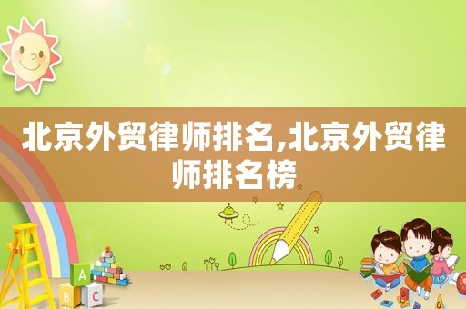 北京外貿(mào)律師排名,北京外貿(mào)律師排名榜