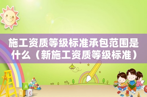 施工資質(zhì)等級標(biāo)準(zhǔn)承包范圍是什么（新施工資質(zhì)等級標(biāo)準(zhǔn)）