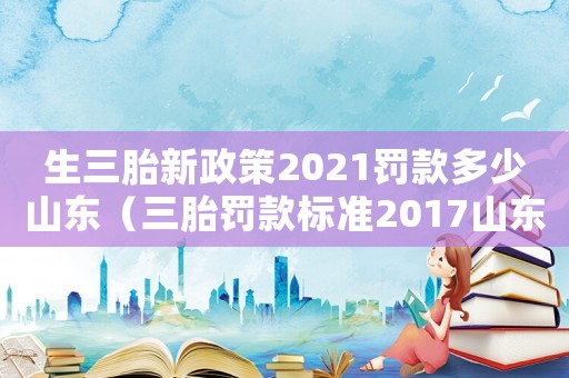 生三胎新政策2021罰款多少山東（三胎罰款標準2017山東）