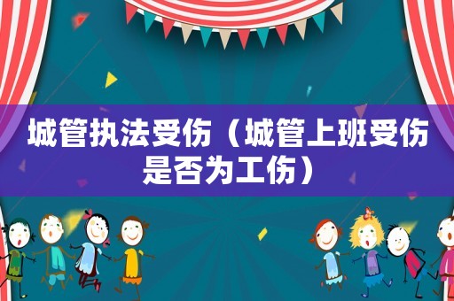 城管執(zhí)法受傷（城管上班受傷是否為工傷）
