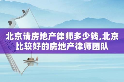 北京請(qǐng)房地產(chǎn)律師多少錢(qián),北京比較好的房地產(chǎn)律師團(tuán)隊(duì)