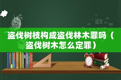 盜伐樹枝構(gòu)成盜伐林木罪嗎（盜伐樹木怎么定罪）