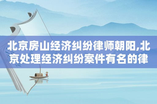 北京房山經(jīng)濟(jì)糾紛律師朝陽(yáng),北京處理經(jīng)濟(jì)糾紛案件有名的律師