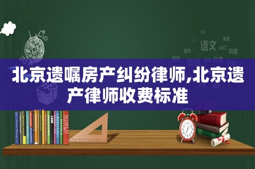 北京遺囑房產(chǎn)糾紛律師,北京遺產(chǎn)律師收費標(biāo)準(zhǔn)