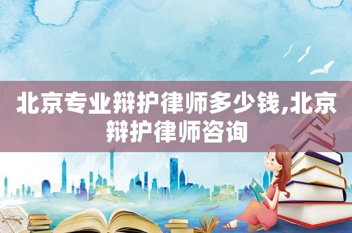 北京專業(yè)辯護律師多少錢,北京辯護律師咨詢