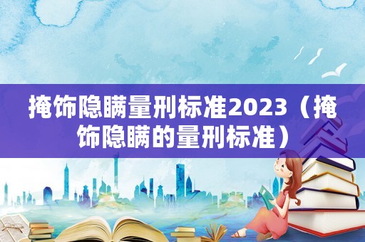 掩飾隱瞞量刑標準2023（掩飾隱瞞的量刑標準）