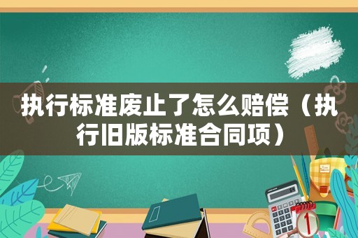 執(zhí)行標(biāo)準(zhǔn)廢止了怎么賠償（執(zhí)行舊版標(biāo)準(zhǔn)合同項(xiàng)）