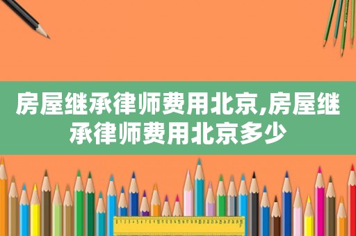 房屋繼承律師費(fèi)用北京,房屋繼承律師費(fèi)用北京多少