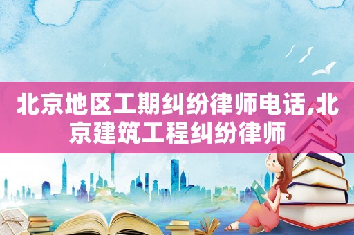 北京地區(qū)工期糾紛律師電話,北京建筑工程糾紛律師
