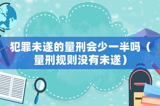 犯罪未遂的量刑會少一半嗎（量刑規(guī)則沒有未遂）