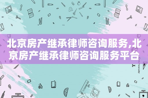 北京房產(chǎn)繼承律師咨詢服務(wù),北京房產(chǎn)繼承律師咨詢服務(wù)平臺(tái)