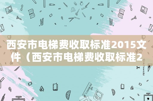 西安市電梯費收取標(biāo)準(zhǔn)2015文件（西安市電梯費收取標(biāo)準(zhǔn)2015）