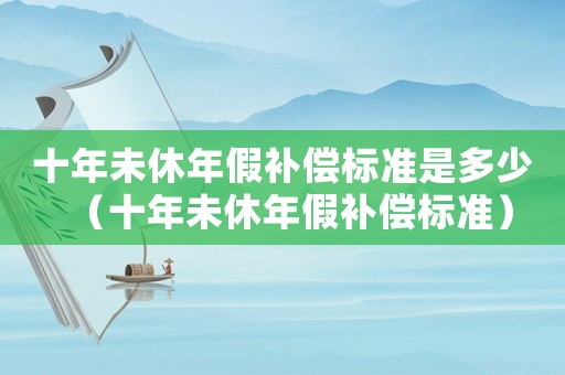 十年未休年假補(bǔ)償標(biāo)準(zhǔn)是多少（十年未休年假補(bǔ)償標(biāo)準(zhǔn)）
