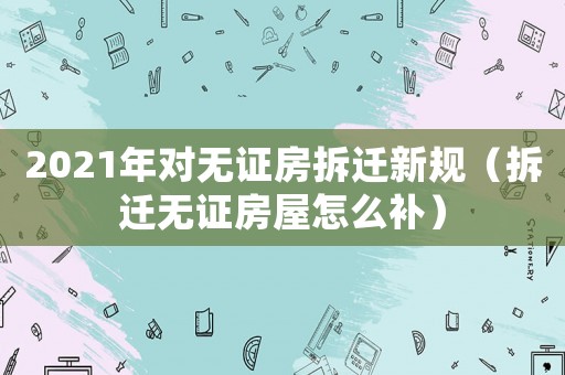 2021年對無證房拆遷新規(guī)（拆遷無證房屋怎么補）