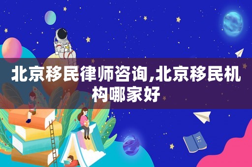 北京移民律師咨詢,北京移民機構(gòu)哪家好