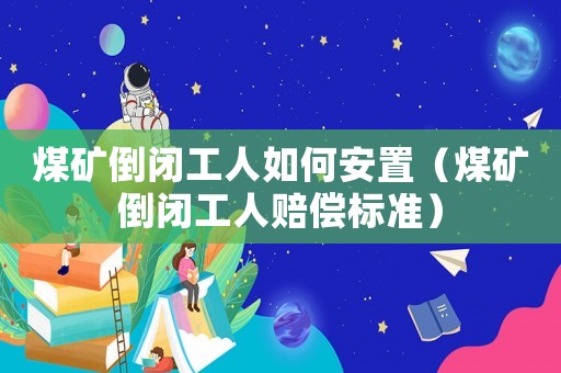 煤礦倒閉工人如何安置（煤礦倒閉工人賠償標準）