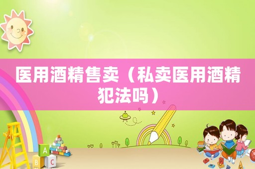 醫(yī)用酒精售賣(mài)（私賣(mài)醫(yī)用酒精犯法嗎）