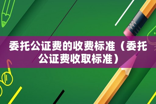 委托公證費的收費標(biāo)準(zhǔn)（委托公證費收取標(biāo)準(zhǔn)）