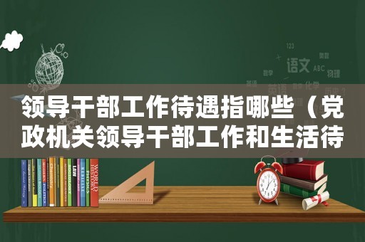 領(lǐng)導(dǎo)干部工作待遇指哪些（黨政機關(guān)領(lǐng)導(dǎo)干部工作和生活待遇標(biāo)準(zhǔn)細則）