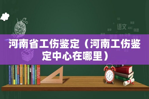 河南省工傷鑒定（河南工傷鑒定中心在哪里）