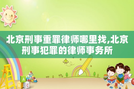 北京刑事重罪律師哪里找,北京刑事犯罪的律師事務所