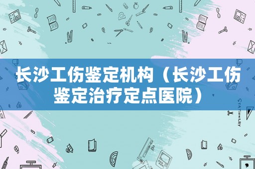 長(zhǎng)沙工傷鑒定機(jī)構(gòu)（長(zhǎng)沙工傷鑒定治療定點(diǎn)醫(yī)院）