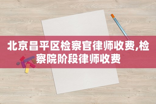 北京昌平區(qū)檢察官律師收費,檢察院階段律師收費