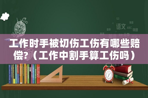 工作時手被切傷工傷有哪些賠償?（工作中割手算工傷嗎）