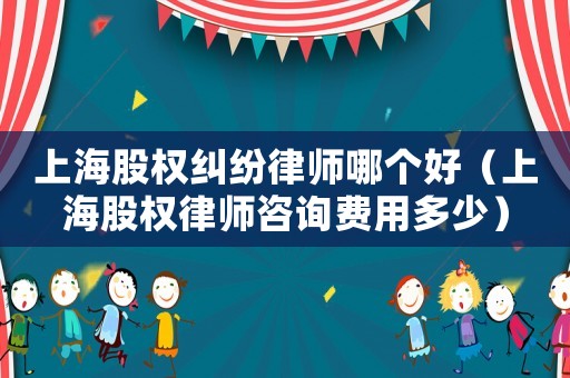 上海股權(quán)糾紛律師哪個(gè)好（上海股權(quán)律師咨詢費(fèi)用多少）