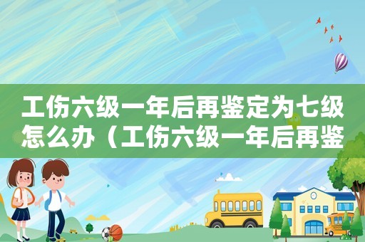 工傷六級(jí)一年后再鑒定為七級(jí)怎么辦（工傷六級(jí)一年后再鑒定為七級(jí)）