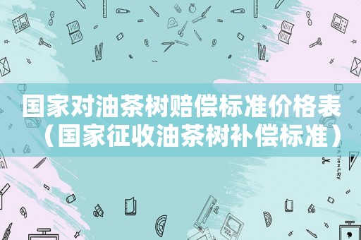 國(guó)家對(duì)油茶樹賠償標(biāo)準(zhǔn)價(jià)格表（國(guó)家征收油茶樹補(bǔ)償標(biāo)準(zhǔn)）
