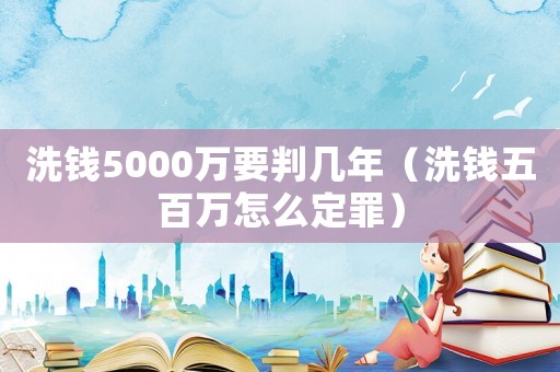 洗錢(qián)5000萬(wàn)要判幾年（洗錢(qián)五百萬(wàn)怎么定罪）