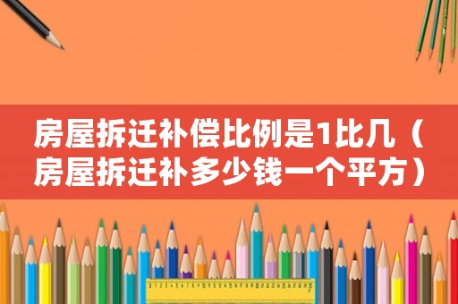 房屋拆遷補(bǔ)償比例是1比幾（房屋拆遷補(bǔ)多少錢一個(gè)平方）