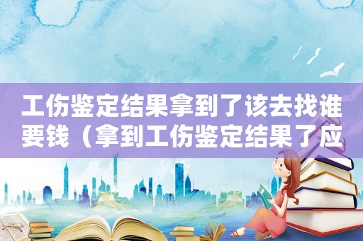 工傷鑒定結(jié)果拿到了該去找誰要錢（拿到工傷鑒定結(jié)果了應(yīng)該干嘛）