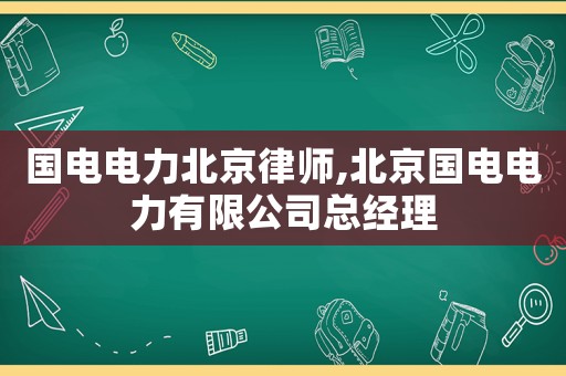 國電電力北京律師,北京國電電力有限公司總經(jīng)理