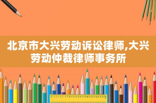 北京市大興勞動訴訟律師,大興勞動仲裁律師事務(wù)所