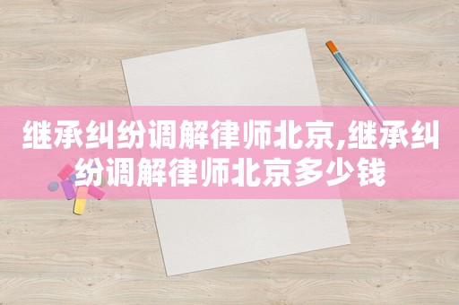 繼承糾紛調(diào)解律師北京,繼承糾紛調(diào)解律師北京多少錢