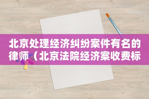 北京處理經(jīng)濟(jì)糾紛案件有名的律師（北京法院經(jīng)濟(jì)案收費(fèi)標(biāo)準(zhǔn)）