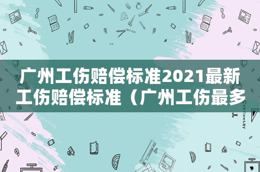 廣州工傷賠償標(biāo)準(zhǔn)2021最新工傷賠償標(biāo)準(zhǔn)（廣州工傷最多休息多少天）