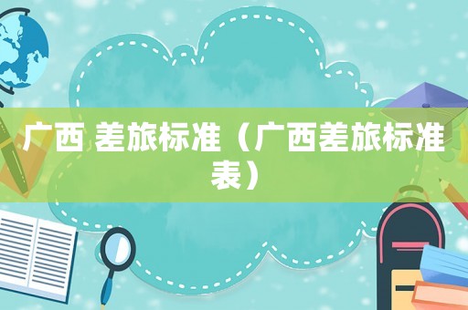 廣西 差旅標(biāo)準(zhǔn)（廣西差旅標(biāo)準(zhǔn)表）