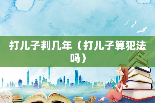 打兒子判幾年（打兒子算犯法嗎）