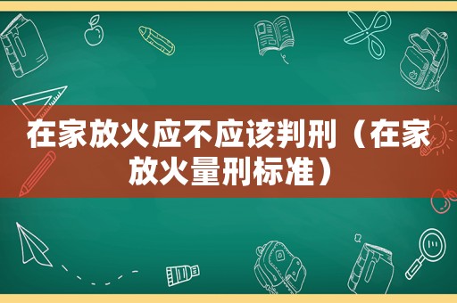 在家放火應(yīng)不應(yīng)該判刑（在家放火量刑標(biāo)準(zhǔn)）