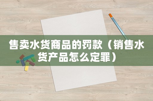 售賣水貨商品的罰款（銷售水貨產(chǎn)品怎么定罪）