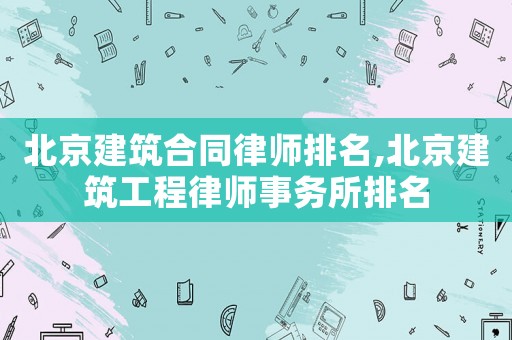 北京建筑合同律師排名,北京建筑工程律師事務(wù)所排名
