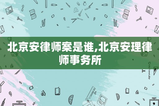 北京安律師案是誰,北京安理律師事務(wù)所