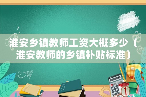 淮安鄉(xiāng)鎮(zhèn)教師工資大概多少（淮安教師的鄉(xiāng)鎮(zhèn)補貼標準）