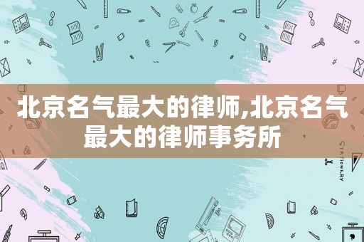 北京名氣最大的律師,北京名氣最大的律師事務(wù)所