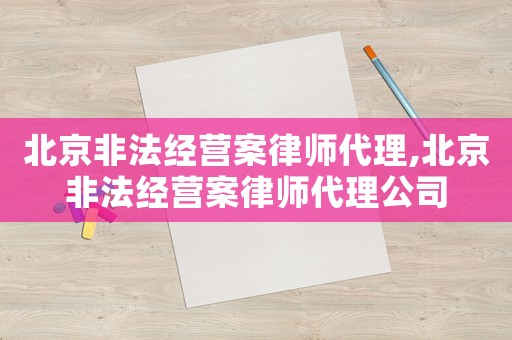 北京非法經(jīng)營(yíng)案律師代理,北京非法經(jīng)營(yíng)案律師代理公司