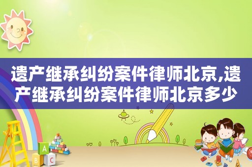 遺產(chǎn)繼承糾紛案件律師北京,遺產(chǎn)繼承糾紛案件律師北京多少錢(qián)